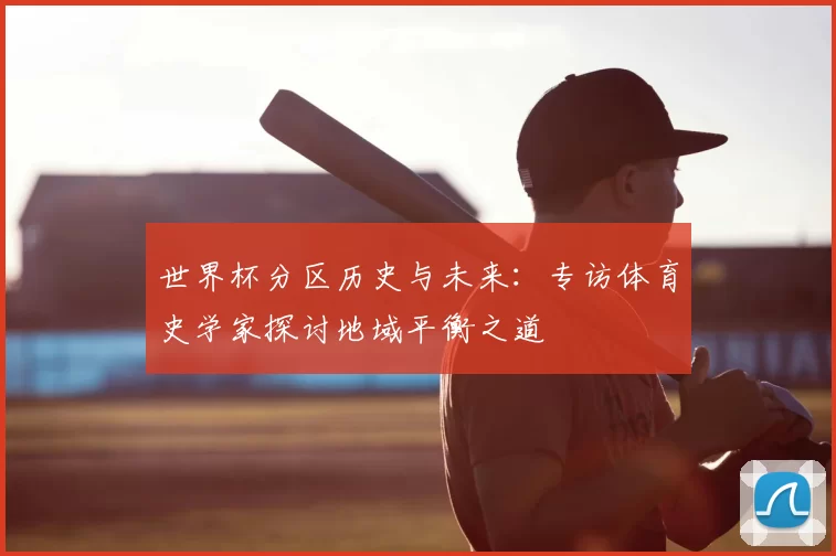 世界杯分区历史与未来:专访体育史学家探讨地域平衡之道