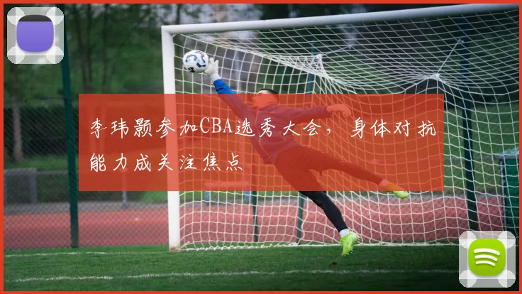 李玮颢参加CBA选秀大会，身体对抗能力成关注焦点