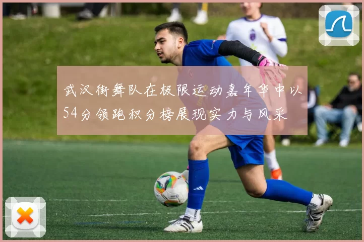 武汉街舞队在极限运动嘉年华中以54分领跑积分榜展现实力与风采
