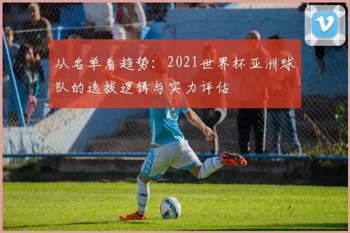 从名单看趋势：2021世界杯亚洲球队的选拔逻辑与实力评估