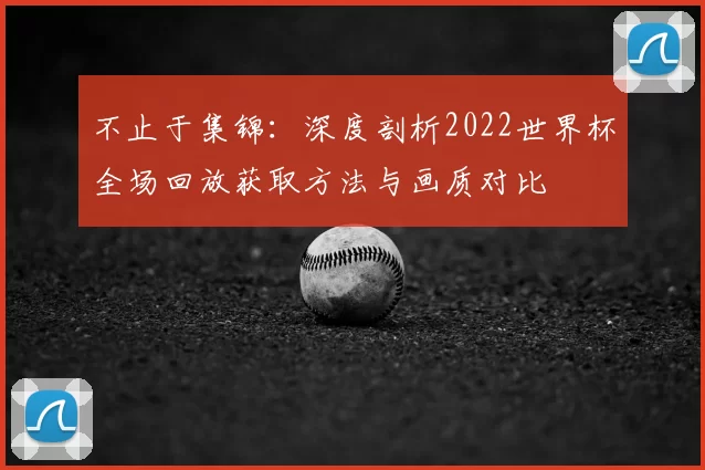 不止于集锦:深度剖析2022世界杯全场回放获取方法与画质对比