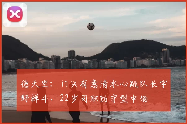 德天空：门兴有意清水心跳队长宇野禅斗，22岁司职防守型中场