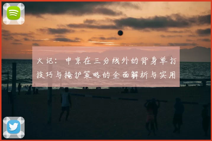 火记:申京在三分线外的背身单打技巧与掩护策略的全面解析与实用指南