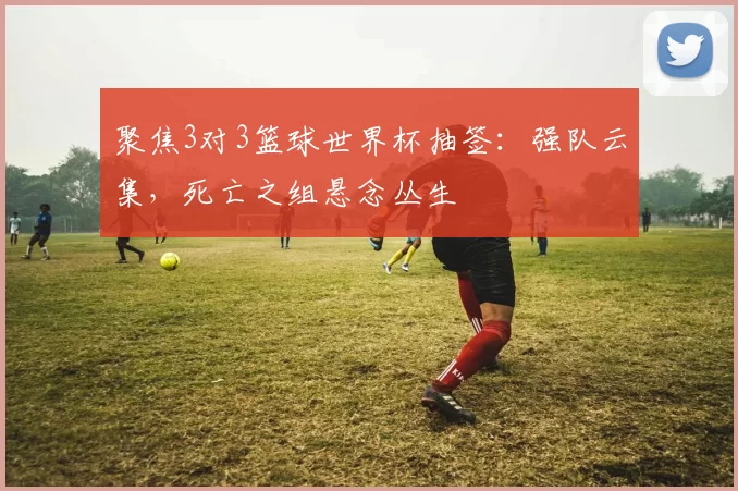 聚焦3对3篮球世界杯抽签:强队云集,死亡之组悬念丛生