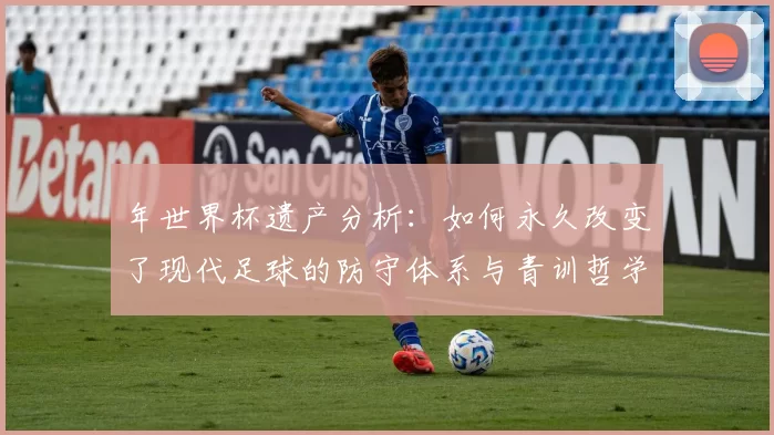 年世界杯遗产分析:如何永久改变了现代足球的防守体系与青训哲学