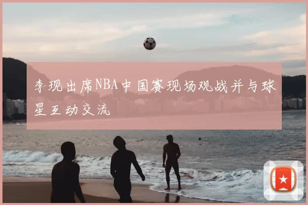 李现出席NBA中国赛现场观战并与球星互动交流