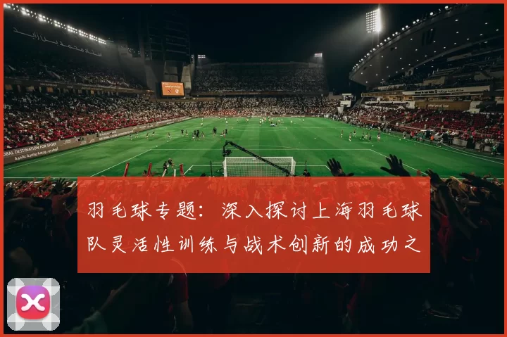 羽毛球专题：深入探讨上海羽毛球队灵活性训练与战术创新的成功之道