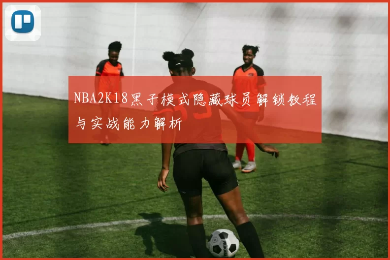 NBA2K18黑子模式隐藏球员解锁教程与实战能力解析