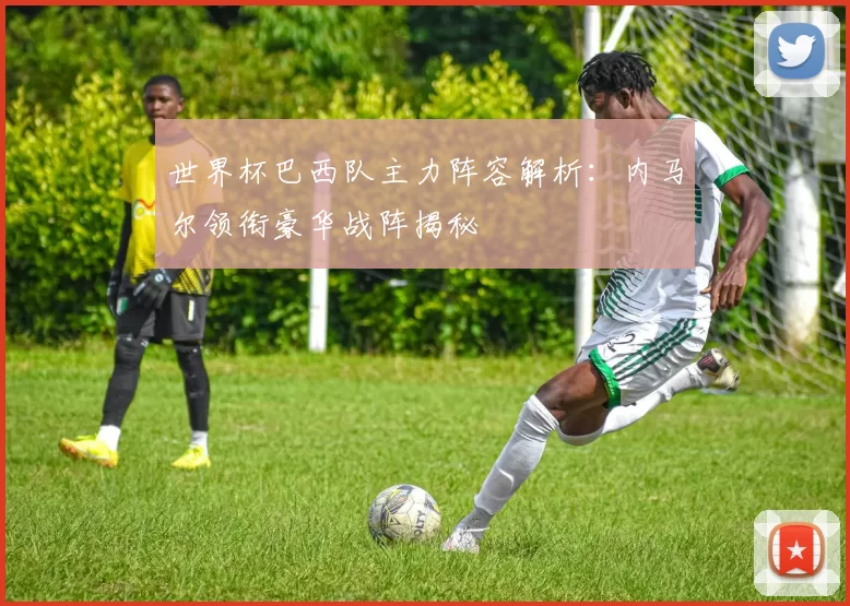 世界杯巴西队主力阵容解析:内马尔领衔豪华战阵揭秘