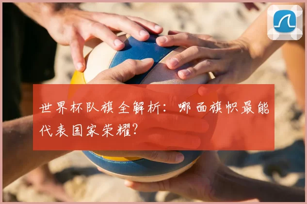 世界杯队旗全解析:哪面旗帜最能代表国家荣耀?