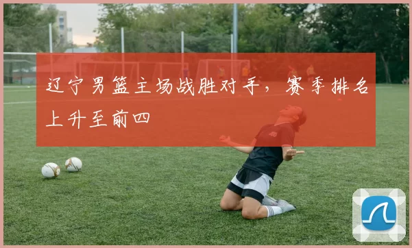 辽宁男篮主场战胜对手，赛季排名上升至前四