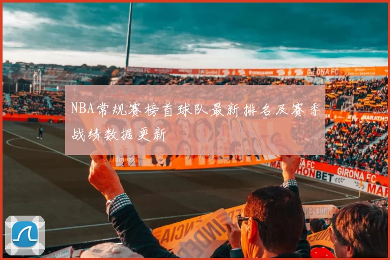 NBA常规赛榜首球队最新排名及赛季战绩数据更新