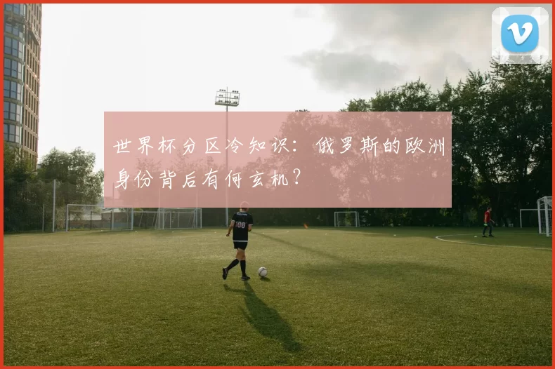 世界杯分区冷知识:俄罗斯的欧洲身份背后有何玄机?