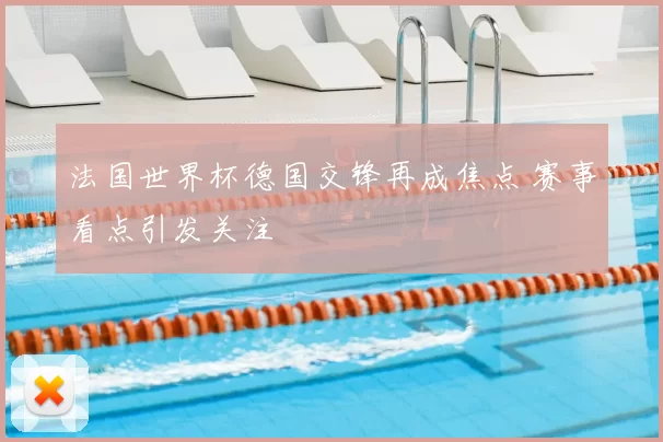 法国世界杯德国交锋再成焦点 赛事看点引发关注