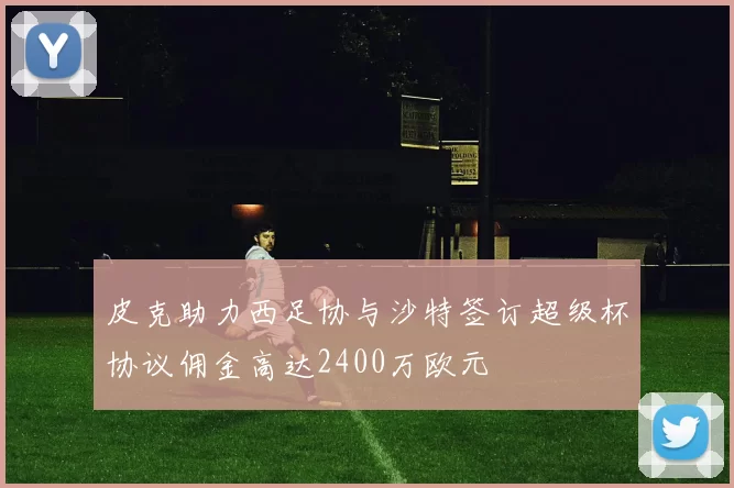 皮克助力西足协与沙特签订超级杯协议佣金高达2400万欧元