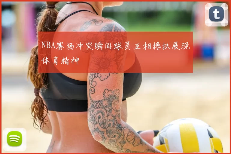 NBA赛场冲突瞬间球员互相搀扶展现体育精神